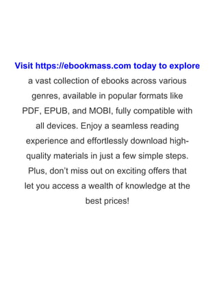 Visit https://ebookmass.com today to explore
a vast collection of ebooks across various
genres, available in popular formats like
PDF, EPUB, and MOBI, fully compatible with
all devices. Enjoy a seamless reading
experience and effortlessly download high-
quality materials in just a few simple steps.
Plus, don’t miss out on exciting offers that
let you access a wealth of knowledge at the
best prices!
 