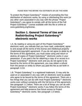 PLEASE READ THIS BEFORE YOU DISTRIBUTE OR USE THIS WORK
To protect the Project Gutenberg™ mission of promoting the free
distribution of electronic works, by using or distributing this work (or
any other work associated in any way with the phrase “Project
Gutenberg”), you agree to comply with all the terms of the Full
Project Gutenberg™ License available with this file or online at
www.gutenberg.org/license.
Section 1. General Terms of Use and
Redistributing Project Gutenberg™
electronic works
1.A. By reading or using any part of this Project Gutenberg™
electronic work, you indicate that you have read, understand, agree
to and accept all the terms of this license and intellectual property
(trademark/copyright) agreement. If you do not agree to abide by all
the terms of this agreement, you must cease using and return or
destroy all copies of Project Gutenberg™ electronic works in your
possession. If you paid a fee for obtaining a copy of or access to a
Project Gutenberg™ electronic work and you do not agree to be
bound by the terms of this agreement, you may obtain a refund
from the person or entity to whom you paid the fee as set forth in
paragraph 1.E.8.
1.B. “Project Gutenberg” is a registered trademark. It may only be
used on or associated in any way with an electronic work by people
who agree to be bound by the terms of this agreement. There are a
few things that you can do with most Project Gutenberg™ electronic
works even without complying with the full terms of this agreement.
See paragraph 1.C below. There are a lot of things you can do with
Project Gutenberg™ electronic works if you follow the terms of this
agreement and help preserve free future access to Project
Gutenberg™ electronic works. See paragraph 1.E below.
 