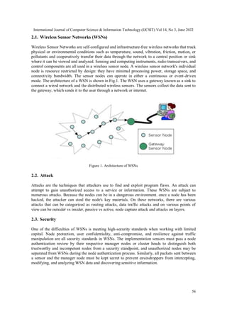 International Journal of Computer Science & Information Technology (IJCSIT) Vol 14, No 3, June 2022
56
2.1. Wireless Sensor Networks (WSNs)
Wireless Sensor Networks are self-configured and infrastructure-free wireless networks that track
physical or environmental conditions such as temperature, sound, vibration, friction, motion, or
pollutants and cooperatively transfer their data through the network to a central position or sink
where it can be viewed and analyzed. Sensing and computing instruments, radio transceivers, and
control components are all used in a wireless sensor node. A wireless sensor network's individual
node is resource restricted by design: they have minimal processing power, storage space, and
connectivity bandwidth. The sensor nodes can operate in either a continuous or event-driven
mode. The architecture of a WSN is shown in Fig.1. The WSN uses a gateway known as a sink to
connect a wired network and the distributed wireless sensors. The sensors collect the data sent to
the gateway, which sends it to the user through a network or internet.
Figure 1. Architecture of WSNs
2.2. Attack
Attacks are the techniques that attackers use to find and exploit program flaws. An attack can
attempt to gain unauthorized access to a service or information. These WSNs are subject to
numerous attacks. Because the nodes can be in a dangerous environment. once a node has been
hacked, the attacker can steal the node's key materials. On these networks, there are various
attacks that can be categorized as routing attacks, data traffic attacks and on various points of
view can be outsider vs insider, passive vs active, node capture attack and attacks on layers.
2.3. Security
One of the difficulties of WSNs is meeting high-security standards when working with limited
capital. Node protection, user confidentiality, anti-compromise, and resilience against traffic
manipulation are all security standards in WSNs. The implementation sensors must pass a node
authentication review by their respective manager nodes or cluster heads to distinguish both
trustworthy and incompetent nodes from a security standpoint, and unauthorized nodes may be
separated from WSNs during the node authentication process. Similarly, all packets sent between
a sensor and the manager node must be kept secret to prevent eavesdroppers from intercepting,
modifying, and analyzing WSN data and discovering sensitive information.
 