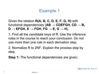 Example 1
Given the relation R(A, B, C, D, E, F, G, H) with
functional dependencies {AB → CDEFGH, CD → B,
D → EFGH, E → FGH, FG → E, G → H},
1. Find all the candidate keys of R. Use the inference
rules in the course to reach your conclusion. Do not
use more than one rule in each derivation step.
2. Normalize R to 2NF. Explain the process step by
step.
Step 1: The functional dependencies are given;
2023-04-15
15
 