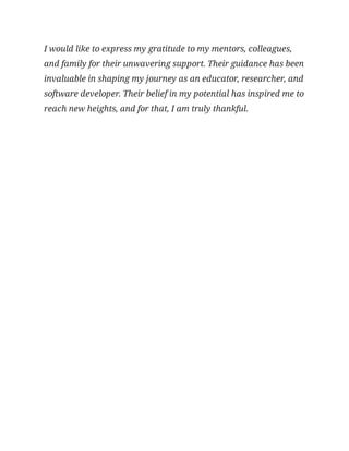 I would like to express my gratitude to my mentors, colleagues,
and family for their unwavering support. Their guidance has been
invaluable in shaping my journey as an educator, researcher, and
software developer. Their belief in my potential has inspired me to
reach new heights, and for that, I am truly thankful.
 