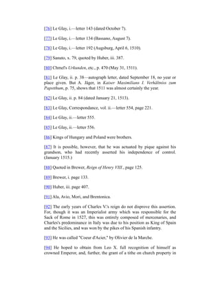 [76] Le Glay, i.—letter 143 (dated October 7).
[77] Le Glay, i.—letter 134 (Bassano, August 7).
[78] Le Glay, i.—letter 192 (Augsburg, April 6, 1510).
[79] Sanuto, x. 79, quoted by Huber, iii. 387.
[80] Chmel's Urkunden, etc., p. 470 (May 31, 1511).
[81] Le Glay, ii. p. 38—autograph letter, dated September 18, no year or
place given. But A. Jäger, in Kaiser Maximilians I. Verhältniss zum
Papstthum, p. 75, shows that 1511 was almost certainly the year.
[82] Le Glay, ii. p. 84 (dated January 21, 1513).
[83] Le Glay, Correspondance, vol. ii.—letter 554, page 221.
[84] Le Glay, ii.—letter 555.
[85] Le Glay, ii.—letter 556.
[86] Kings of Hungary and Poland were brothers.
[87] It is possible, however, that he was actuated by pique against his
grandson, who had recently asserted his independence of control.
(January 1515.)
[88] Quoted in Brewer, Reign of Henry VIII., page 125.
[89] Brewer, i. page 133.
[90] Huber, iii. page 407.
[91] Ala, Avio, Mori, and Brentonica.
[92] The early years of Charles V.'s reign do not disprove this assertion.
For, though it was an Imperialist army which was responsible for the
Sack of Rome in 1527, this was entirely composed of mercenaries, and
Charles's predominance in Italy was due to his position as King of Spain
and the Sicilies, and was won by the pikes of his Spanish infantry.
[93] He was called "Coeur d'Acier," by Olivier de la Marche.
[94] He hoped to obtain from Leo X. full recognition of himself as
crowned Emperor, and, further, the grant of a tithe on church property in
 