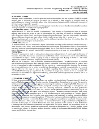 Novateur Publication’s
International Journal of Innovation in Engineering, Research and Technology [IJIERT]
ICITDCEME’15 Conference Proceedings
ISSN No - 2394-3696
2 | P a g e
DOCUMENT STORES
Document store is a data model for storing semi-structured document object data and metadata. The JSON format is
normally used to represent such objects. Documents can be queried by their properties in a similar manner to
relational databases but aren’t required to adhere to the strict structure of a database table. Additionally, only parts of
the object may be requested or updated.
Generally speaking, document stores are used for aggregate objects that have no shared complex data between them
and to quickly search or filter by some object properties.
COLUMN-ORIENTED STORES
A more advanced K-V store data model is a column family. These are used for organizing data based on individual
columns where actual data is used as a key to refer to whole data collections. It is similar to a relational database
index; however a column family may be an arbitrary collection of columns. There are more complex aggregation
structures like super columns and super column families to allow access to the data by several keys.
This particular approach is used for very large scalable databases to greatly reduce time for searching data. It is
rarely used outside of enterprise level applications.
GRAPH DATABASES
As the name implies, this data model allows objects to link and be linked by several other objects thus constructing a
graph structure. Links usually have additional properties to describe the relation between objects. Graph databases
map more directly to object oriented programming models and are faster for highly associative data sets and graph
queries. Furthermore they typically support ACID transaction properties in the same way as most RDBMS.
CASSANDRA
Cassandra’s architecture is made of nodes, clusters, data centers and a partitioner. A node is a physical instance of
Cassandra. Cassandra does not use a master-slave architecture; rather, Cassandra uses peer-to-peer architecture,
which all nodes are equal. A cluster is a group of nodes or even a single node. A group of clusters is a data center.
A partitioned is a hash function for computing the token of each row key.
When one row is inserted, a token is calculated, based on its unique row key. This token determines in what node
that particular row will be stored. Each node of a cluster is responsible for a range of data based on a token. When
the row is inserted and its token is calculated, this row is stored on a node responsible for this token. The advantage
here is that multiple rows can be written in parallel into the database, as each node is responsible for its own write
requests. However this may be seen as a drawback regarding data extraction, becoming a bottleneck.
The MurMur3Partitioner [17] is a partitioner that uses tokens to assign equal portions of data to each node. This
technique was selected because it provides fast hashing, and its hash function helps to evenly distribute data to all
the nodes of a cluster.
LITERATURE SURVEY
E. Dede have proposed two different approaches, one working with the distributed Cassandra cluster[1] directly to
perform MapReduce operations and the other exporting the dataset from the database servers to the file system for
further processing. They also gives an approaches in solving the challenge of integrating NoSQL data stores with
Map Reduce for non-Java application scenarios, along with advantages and disadvantages of each approach. Also
compare Hadoop Streaming alongside their own streaming framework, MARISSA, to show performance
implications of coupling NoSQL data stores like Cassandra with MapReduce frameworks that normally rely on file-
system based data stores. Elif Dede have proposed Cassandra’s Random Partitioned distributes data evenly,
improving Hadoop’s performance by a factor of 3 [3]. Also Increasing the replication-factor on Cassandra does not
affect Hadoop turn around time; leveraging range scans reduces read repair calls on replicas, immunizing Hadoop
from replication related performance degradation. CPU intensive loads perform better using Hadoop-native, but the
difference using Cassandra is minimal.Z. Fadika [4] have proposed evaluate Hadoop specifically for data-intensive
scientific operations -- filter, merge and reorder-- to understand its various design considerations and performance
trade-offs. In this paper, we evaluate Hadoop for these data operations in the context of High Performance
Computing (HPC) environments to understand the impact of the file system, network and programming modes on
performance. Many research works [5-8] present results involving the performance of a Cassandra database system
for massive data volumes. In this paper, we have decided to evaluate the performance of Cassandra NoSQL database
system specifically for genomic data.
 