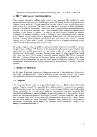 International Journal of Advanced Information Technology (IJAIT) Vol.14, No.5, October 2024
4
3. MOTIVATIONS AND CONTRIBUTIONS
Many people, particularly children, suffer greatly from pneumonia. This condition is most
common in developing and impoverished nations when risk factors such as overcrowding, poor
hygiene, hunger, and a lack of proper medical facilities are present. It takes an early diagnosis to
fully recover from pneumonia. The most popular diagnostic technique is X-ray examination,
however, it depends on the radiology's interpretive skills, which frequently causes radiologists to
disagree. For an accurate diagnosis, then, a generalisation-capable automated computer-aided
diagnosis (CAD) system is required. The majority of earlier research ignored the possible
advantages of ensemble learning in favor of creating a single convolutional neural network
(CNN) model for the categorization of pneumonia. Better predictions are made possible by
ensemble learning, which combines discriminative data from several base learners. Ensemble
learning was used in this study to address a lack of medical data by using transfer learning models
as base learners and ensembling their decision scores.
By using a weighted average ensemble approach, an ensemble framework was created to improve
the performance of basic CNN learners in the categorization of pneumonia cases. Rather than
relying just on classifier performance or experimental results, the weights assigned to the
classifiers were determined by integrating four assessment metrics: precision, recall, f1-score, and
area under the curve (AUC), using a hyperbolic tangent function. The RSNA Pneumonia
Detection Challenge dataset and the Kermany dataset, two publically available chest X-ray
datasets, were used to evaluate the proposed model using five-fold cross-validation.The results
outperformed the state-of-the-art methods, suggesting that the method may be applied in practical
settings.
4. PROPOSED METHOD
In this study, I designed an ensemble framework consisting of three classifiers: GoogLeNet,
ResNet-18, and DenseNet-121, using a weighted average ensemble scheme. The weights
allocated to the classifiers were generated using a novel scheme, as explained in detail below.
4.1. Googlenet
The GoogLeNet design, which was proposed by Szegedy et al., is a 22-layer deep network that
employs "inception modules" as opposed to layers that are uniformly progressive. An inception
block may accommodate many units at each level by supporting parallel convolution and pooling
layers. Nevertheless, the extra parameters lead to an unmanageable computing complexity. The
GoogLeNet model employs inception blocks with dimension reduction, as shown in Fig. 3(b), to
control the computational complexity as opposed to the naïve inception block (Fig. 3(a)) used in
previous work. GoogLeNet's performance, which introduced the inception block, shows that an
optimal sparse architecture made from easily obtainable dense building blocks improves the
performance of artificial neural networks for computer vision applications. Design of the
GoogLeNet model shown in Fig. 4.
 