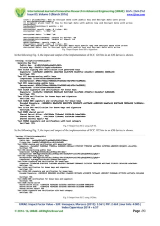 International Journal of Innovative Research in Advanced Engineering (IJIRAE) ISSN: 2349-2763
Issue 03, Volume 3 (March 2016) www.ijirae.com
_________________________________________________________________________________________________
IJIRAE: Impact Factor Value – SJIF: Innospace, Morocco (2015): 3.361 | PIF: 2.469 | Jour Info: 4.085 |
Index Copernicus 2014 = 6.57
© 2014- 16, IJIRAE- All Rights Reserved Page -90
Fig. 3Input Output from RSA Algorithm.
In the following Fig. 4, the input and output of the implementation of ECC 128 bits in an iOS device is shown.
Fig. 4 Output from ECC using 128 bit.
In the following Fig. 5, the input and output of the implementation of ECC 192 bits in an iOS device is shown.
Fig. 5 Output from ECC using 192bits.
 