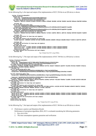 International Journal of Innovative Research in Advanced Engineering (IJIRAE) ISSN: 2349-2763
Issue 03, Volume 3 (March 2016) www.ijirae.com
_________________________________________________________________________________________________
IJIRAE: Impact Factor Value – SJIF: Innospace, Morocco (2015): 3.361 | PIF: 2.469 | Jour Info: 4.085 |
Index Copernicus 2014 = 6.57
© 2014- 16, IJIRAE- All Rights Reserved Page -91
In the following Fig. 6, the input and output of the implementation of ECC 256 bits in an iOS device is shown.
Fig. 6 Output from ECC using 256bits.
In the following Fig. 7, The input and output of the implementation of ECC 384 bits in a iOS device is shown.
Fig. 7 Output from ECC using 385 bits.
In the following Fig. 7, the input and output of the implementation of ECC 384 bits in an iOS device is shown.
C. Performance analysis and Simulation Results
Performance of encryption algorithms, RSA, ECC is evaluated considering the following parameters
1. Key size in bits.
2. The time consumption signature generation and verification.
 