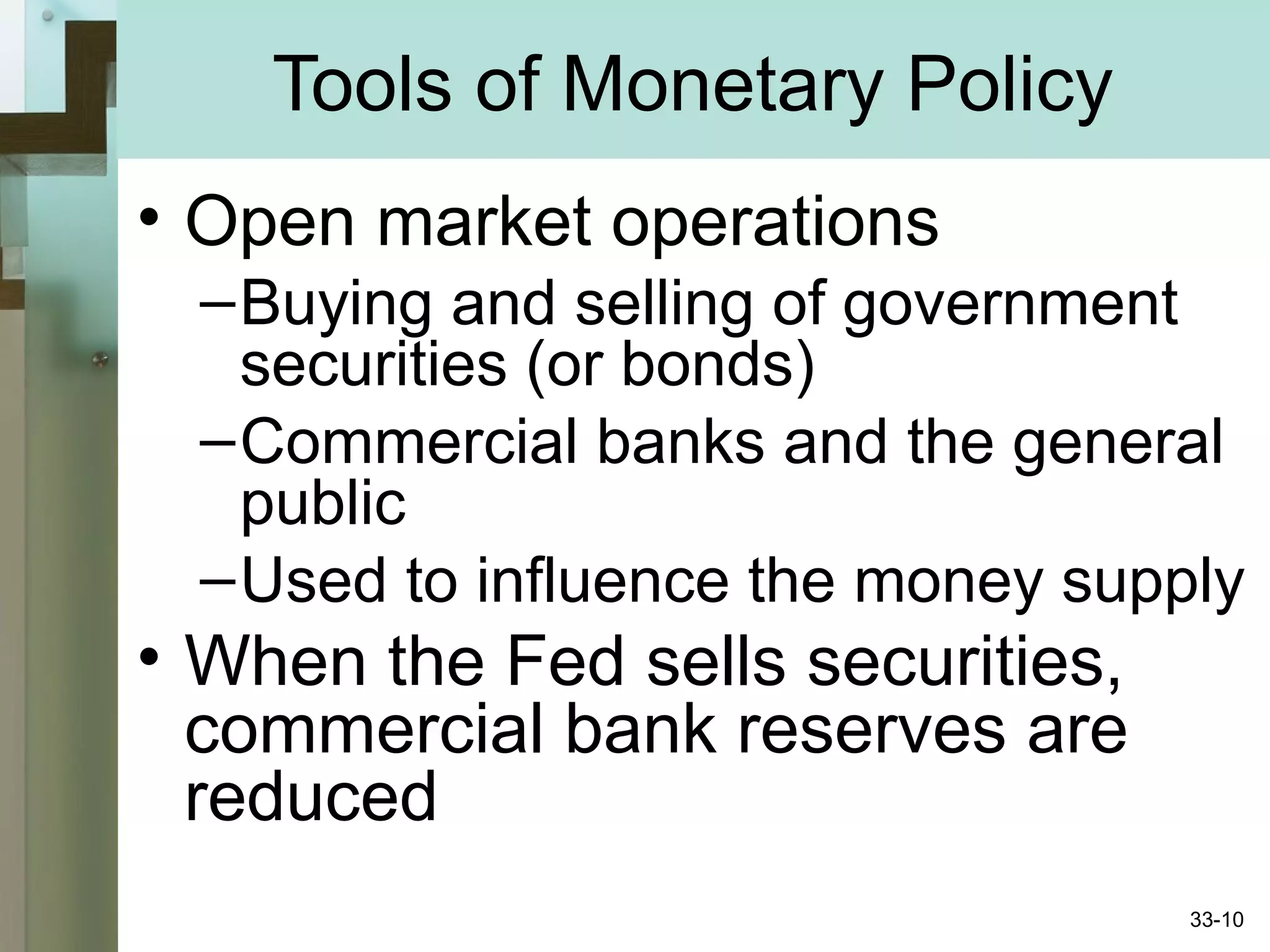 Tools of Monetary Policy
• Open market operations
–Buying and selling of government
securities (or bonds)
–Commercial banks and the general
public
–Used to influence the money supply
• When the Fed sells securities,
commercial bank reserves are
reduced
33-10
 