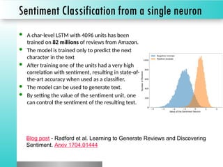Sentiment Classification from a single neuron
 A char-level LSTM with 4096 units has been
trained on 82 millions of reviews from Amazon.
 The model is trained only to predict the next
character in the text
 After training one of the units had a very high
correlation with sentiment, resulting in state-of-
the-art accuracy when used as a classifier.
 The model can be used to generate text.
 By setting the value of the sentiment unit, one
can control the sentiment of the resulting text.
Blog post - Radford et al. Learning to Generate Reviews and Discovering
Sentiment. Arxiv 1704.01444
 