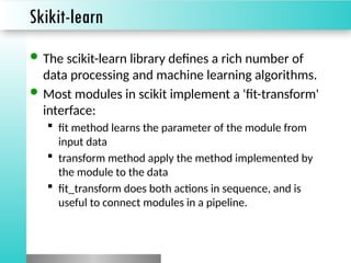 Skikit-learn
 The scikit-learn library defines a rich number of
data processing and machine learning algorithms.
 Most modules in scikit implement a 'fit-transform'
interface:
 fit method learns the parameter of the module from
input data
 transform method apply the method implemented by
the module to the data
 fit_transform does both actions in sequence, and is
useful to connect modules in a pipeline.
 