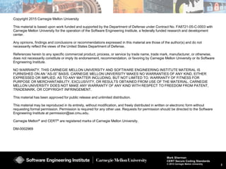 2
Mark Sherman
CERT Secure Coding Standards
© 2015 Carnegie Mellon University
Copyright 2015 Carnegie Mellon University
This material is based upon work funded and supported by the Department of Defense under Contract No. FA8721-05-C-0003 with
Carnegie Mellon University for the operation of the Software Engineering Institute, a federally funded research and development
center.
Any opinions, findings and conclusions or recommendations expressed in this material are those of the author(s) and do not
necessarily reflect the views of the United States Department of Defense.
References herein to any specific commercial product, process, or service by trade name, trade mark, manufacturer, or otherwise,
does not necessarily constitute or imply its endorsement, recommendation, or favoring by Carnegie Mellon University or its Software
Engineering Institute.
NO WARRANTY. THIS CARNEGIE MELLON UNIVERSITY AND SOFTWARE ENGINEERING INSTITUTE MATERIAL IS
FURNISHED ON AN “AS-IS” BASIS. CARNEGIE MELLON UNIVERSITY MAKES NO WARRANTIES OF ANY KIND, EITHER
EXPRESSED OR IMPLIED, AS TO ANY MATTER INCLUDING, BUT NOT LIMITED TO, WARRANTY OF FITNESS FOR
PURPOSE OR MERCHANTABILITY, EXCLUSIVITY, OR RESULTS OBTAINED FROM USE OF THE MATERIAL. CARNEGIE
MELLON UNIVERSITY DOES NOT MAKE ANY WARRANTY OF ANY KIND WITH RESPECT TO FREEDOM FROM PATENT,
TRADEMARK, OR COPYRIGHT INFRINGEMENT.
This material has been approved for public release and unlimited distribution.
This material may be reproduced in its entirety, without modification, and freely distributed in written or electronic form without
requesting formal permission. Permission is required for any other use. Requests for permission should be directed to the Software
Engineering Institute at permission@sei.cmu.edu.
Carnegie Mellon® and CERT® are registered marks of Carnegie Mellon University.
DM-0002969
 