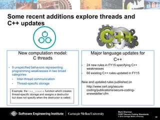42
Mark Sherman
CERT Secure Coding Standards
© 2015 Carnegie Mellon University
Extending secure coding rules to new models
Secure coding for
concurrent programming
Designing secure
APIs
 