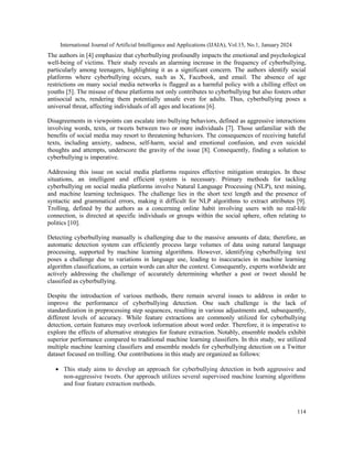International Journal of Artificial Intelligence and Applications (IJAIA), Vol.15, No.1, January 2024
114
The authors in [4] emphasize that cyberbullying profoundly impacts the emotional and psychological
well-being of victims. Their study reveals an alarming increase in the frequency of cyberbullying,
particularly among teenagers, highlighting it as a significant concern. The authors identify social
platforms where cyberbullying occurs, such as X, Facebook, and email. The absence of age
restrictions on many social media networks is flagged as a harmful policy with a chilling effect on
youths [5]. The misuse of these platforms not only contributes to cyberbullying but also fosters other
antisocial acts, rendering them potentially unsafe even for adults. Thus, cyberbullying poses a
universal threat, affecting individuals of all ages and locations [6].
Disagreements in viewpoints can escalate into bullying behaviors, defined as aggressive interactions
involving words, texts, or tweets between two or more individuals [7]. Those unfamiliar with the
benefits of social media may resort to threatening behaviors. The consequences of receiving hateful
texts, including anxiety, sadness, self-harm, social and emotional confusion, and even suicidal
thoughts and attempts, underscore the gravity of the issue [8]. Consequently, finding a solution to
cyberbullying is imperative.
Addressing this issue on social media platforms requires effective mitigation strategies. In these
situations, an intelligent and efficient system is necessary. Primary methods for tackling
cyberbullying on social media platforms involve Natural Language Processing (NLP), text mining,
and machine learning techniques. The challenge lies in the short text length and the presence of
syntactic and grammatical errors, making it difficult for NLP algorithms to extract attributes [9].
Trolling, defined by the authors as a concerning online habit involving users with no real-life
connection, is directed at specific individuals or groups within the social sphere, often relating to
politics [10].
Detecting cyberbullying manually is challenging due to the massive amounts of data; therefore, an
automatic detection system can efficiently process large volumes of data using natural language
processing, supported by machine learning algorithms. However, identifying cyberbullying text
poses a challenge due to variations in language use, leading to inaccuracies in machine learning
algorithm classifications, as certain words can alter the context. Consequently, experts worldwide are
actively addressing the challenge of accurately determining whether a post or tweet should be
classified as cyberbullying.
Despite the introduction of various methods, there remain several issues to address in order to
improve the performance of cyberbullying detection. One such challenge is the lack of
standardization in preprocessing step sequences, resulting in various adjustments and, subsequently,
different levels of accuracy. While feature extractions are commonly utilized for cyberbullying
detection, certain features may overlook information about word order. Therefore, it is imperative to
explore the effects of alternative strategies for feature extraction. Notably, ensemble models exhibit
superior performance compared to traditional machine learning classifiers. In this study, we utilized
multiple machine learning classifiers and ensemble models for cyberbullying detection on a Twitter
dataset focused on trolling. Our contributions in this study are organized as follows:
 This study aims to develop an approach for cyberbullying detection in both aggressive and
non-aggressive tweets. Our approach utilizes several supervised machine learning algorithms
and four feature extraction methods.
 