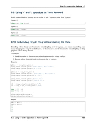 Ring Documentation, Release 1.7
8.9 Using ‘<’ and ‘:’ operators as ‘from’ keyword
In this release of the Ring language we can use the ‘<’ and ‘:’ operators as the ‘from’ keyword
Syntax (1):
class Cat from Animal
Syntax (2):
class Cat < Animal
Syntax (3):
class Cat : Animal
8.10 Embedding Ring in Ring without sharing the State
From Ring 1.0 we already have functions for embedding Ring in the C language. Also we can execute Ring code
inside Ring programs using the eval() function. In this release we provide functions for embedding Ring in Ring
programs without sharing the state.
Advantages:
1. Quick integration for Ring programs and applications together without conﬂicts.
2. Execute and run Ring code in safe environments that we can trace.
Example:
pState = ring_state_init()
ring_state_runcode(pState,"See 'Hello, World!'+nl")
ring_state_runcode(pState,"x = 10")
pState2 = ring_state_init()
ring_state_runcode(pState2,"See 'Hello, World!'+nl")
ring_state_runcode(pState2,"x = 20")
ring_state_runcode(pState,"see x +nl")
ring_state_runcode(pState2,"see x +nl")
v1 = ring_state_findvar(pState,"x")
v2 = ring_state_findvar(pState2,"x")
see v1[3] + nl
see V2[3] + nl
ring_state_delete(pState)
ring_state_delete(pState2)
Output:
Hello, World!
Hello, World!
10
20
10
20
8.9. Using ‘<’ and ‘:’ operators as ‘from’ keyword 123
 