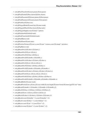 Ring Documentation, Release 1.5.2
• void glPixelTransferi(GLenum pname,GLint param)
• void glPixelZoom(GLﬂoat xfactor,GLﬂoat yfactor)
• void glPointParameterf(GLenum pname,GLﬂoat param)
• void glPointParameteri(GLenum pname,GLint param)
• void glPointSize(GLﬂoat size)
• void glPolygonMode(GLenum face,GLenum mode)
• void glPolygonOffset(GLﬂoat factor,GLﬂoat units)
• void glPolygonStipple(const GLubyte * pattern)
• void glPushAttrib(GLbitﬁeld mask)
• void glPushClientAttrib(GLbitﬁeld mask)
• void glPushMatrix(void)
• void glPushName(GLuint name)
• void glPrioritizeTextures(GLsizei n,const GLuint * textures,const GLclampf * priorities)
• void glPopMatrix(void)
• void glRasterPos2s(GLshort x,GLshort y)
• void glRasterPos2i(GLint x,GLint y)
• void glRasterPos2f(GLﬂoat x,GLﬂoat y)
• void glRasterPos2d(GLdouble x,GLdouble y)
• void glRasterPos3s(GLshort x,GLshort y,GLshort z)
• void glRasterPos3i(GLint x,GLint y,GLint z)
• void glRasterPos3f(GLﬂoat x,GLﬂoat y,GLﬂoat z)
• void glRasterPos3d(GLdouble x,GLdouble y,GLdouble z)
• void glRasterPos4s(GLshort x,GLshort y,GLshort z,GLshort w)
• void glRasterPos4i(GLint x,GLint y,GLint z,GLint w)
• void glRasterPos4f(GLﬂoat x,GLﬂoat y,GLﬂoat z,GLﬂoat w)
• void glRasterPos4d(GLdouble x,GLdouble y,GLdouble z,GLdouble w)
• void glReadBuffer(GLenum mode)
• void glReadPixels(GLint x,GLint y,GLsizei width,GLsizei height,GLenum format,GLenum type,GLvoid * data)
• void glRectd(GLdouble x1,GLdouble y1,GLdouble x2,GLdouble y2)
• void glRectf(GLﬂoat x1,GLﬂoat y1,GLﬂoat x2,GLﬂoat y2)
• void glRecti(GLint x1,GLint y1,GLint x2,GLint y2)
• void glRects(GLshort x1,GLshort y1,GLshort x2,GLshort y2)
• void glRectdv(const GLdouble * v1,const GLdouble * v2)
• void glRectfv(const GLﬂoat * v1,const GLﬂoat * v2)
• void glRectiv(const GLint * v1,const GLint * v2)
• void glRectsv(const GLshort * v1,const GLshort * v2)
1501
 