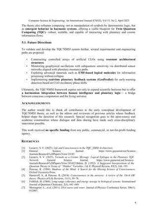 Computer Science & Engineering: An International Journal (CSEIJ), Vol 15, No 2, April 2025
6
The theory also reframes computing: not as manipulation of symbols by deterministic logic, but
as emergent behavior in harmonic systems, offering a viable blueprint for Twin Quantum
Computing (TQC)—robust, scalable, and capable of interacting with planetary and cosmic
information flows.
5.1. Future Directions
To validate and develop the TQC/NMSI system further, several experimental and engineering
paths are proposed:
• Constructing controlled arrays of artificial CLOs using resonant architectural
structures.
• Monitoring geophysical oscillations with subquantum sensitivity via distributed sensor
networks aligned with planetary resonance paths.
• Exploring advanced materials such as EMF-based logical molecules for information
processing without collapse.
• Implementing real-time planetary feedback systems (GeoPredict) for early-warning
detection based on CLO oscillatory phase shifts.
Ultimately, the TQC/NMSI framework aspires not only to expand scientific horizons but to offer
a harmonious integration between human intelligence and planetary logic— a bridge
between conscious computation and the living universe.
ACKNOWLEDGMENTS
The author would like to thank all contributors to the early conceptual development of
TQC/NMSI theory, as well as the editors and reviewers of previous articles whose feedback
helped shape the direction of this research. Special recognition goes to the open-source and
academic communities whose dialogue and data sharing have made such cross-disciplinary
innovation possible.
This work received no specific funding from any public, commercial, or not-for-profit funding
agency.
REFERENCES
[1] Lazarev, S. V. (2025). Life and Consciousness in the TQC_NMSI Architecture.
[2] General Science Journal. https://www.gsjournal.net/Science-
Journals/Research%20Papers/View/10145
[3] Lazarev, S. V. (2025). Tornado as a Cosmic Message: Logical Epilogue in the Planetary TQC
Network. General Science Journal. https://www.gsjournal.net/Science-
Journals/Research%20Papers/View/101423.Bohm, D. (1952). A Suggested Interpretation of the
Quantum Theory in Terms of “Hidden” Variables. I & II. Physical Review, 85(2), 166–193.
[4] Penrose, R. (1994). Shadows of the Mind: A Search for the Missing Science of Consciousness.
Oxford University Press.
[5] Hameroff, S., & Penrose, R. (2014). Consciousness in the universe: A review of the ‘Orch OR’
theory. Physics of Life Reviews, 11(1), 39–78.
[6] Fröhlich, H. (1968). Long-range coherence and energy storage in biological systems. International
Journal of Quantum Chemistry, 2(5), 641–649.
[7] Montagnier, L., et al. (2011). DNA waves and water. Journal of Physics: Conference Series, 306(1),
012007.
 