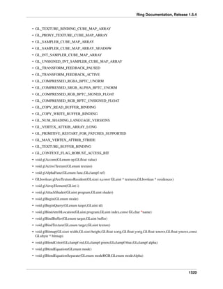 Ring Documentation, Release 1.5.4
• GL_TEXTURE_BINDING_CUBE_MAP_ARRAY
• GL_PROXY_TEXTURE_CUBE_MAP_ARRAY
• GL_SAMPLER_CUBE_MAP_ARRAY
• GL_SAMPLER_CUBE_MAP_ARRAY_SHADOW
• GL_INT_SAMPLER_CUBE_MAP_ARRAY
• GL_UNSIGNED_INT_SAMPLER_CUBE_MAP_ARRAY
• GL_TRANSFORM_FEEDBACK_PAUSED
• GL_TRANSFORM_FEEDBACK_ACTIVE
• GL_COMPRESSED_RGBA_BPTC_UNORM
• GL_COMPRESSED_SRGB_ALPHA_BPTC_UNORM
• GL_COMPRESSED_RGB_BPTC_SIGNED_FLOAT
• GL_COMPRESSED_RGB_BPTC_UNSIGNED_FLOAT
• GL_COPY_READ_BUFFER_BINDING
• GL_COPY_WRITE_BUFFER_BINDING
• GL_NUM_SHADING_LANGUAGE_VERSIONS
• GL_VERTEX_ATTRIB_ARRAY_LONG
• GL_PRIMITIVE_RESTART_FOR_PATCHES_SUPPORTED
• GL_MAX_VERTEX_ATTRIB_STRIDE
• GL_TEXTURE_BUFFER_BINDING
• GL_CONTEXT_FLAG_ROBUST_ACCESS_BIT
• void glAccum(GLenum op,GLﬂoat value)
• void glActiveTexture(GLenum texture)
• void glAlphaFunc(GLenum func,GLclampf ref)
• GLboolean glAreTexturesResident(GLsizei n,const GLuint * textures,GLboolean * residences)
• void glArrayElement(GLint i)
• void glAttachShader(GLuint program,GLuint shader)
• void glBegin(GLenum mode)
• void glBeginQuery(GLenum target,GLuint id)
• void glBindAttribLocation(GLuint program,GLuint index,const GLchar *name)
• void glBindBuffer(GLenum target,GLuint buffer)
• void glBindTexture(GLenum target,GLuint texture)
• void glBitmap(GLsizei width,GLsizei height,GLﬂoat xorig,GLﬂoat yorig,GLﬂoat xmove,GLﬂoat ymove,const
GLubyte * bitmap)
• void glBlendColor(GLclampf red,GLclampf green,GLclampf blue,GLclampf alpha)
• void glBlendEquation(GLenum mode)
• void glBlendEquationSeparate(GLenum modeRGB,GLenum modeAlpha)
1520
 