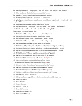 Ring Documentation, Release 1.5.4
• void glGetProgramInfoLog(GLuint program,GLsizei maxLength,GLsizei *length,GLchar *infoLog)
• void glGetQueryObjectiv(GLuint id,GLenum pname,GLint * params)
• void glGetQueryObjectuiv(GLuint id,GLenum pname,GLuint * params)
• void glGetQueryiv(GLenum target,GLenum pname,GLint * params)
• void glGetSeparableFilter(GLenum target,GLenum format,GLenum type,GLvoid * row,GLvoid * col-
umn,GLvoid * span)
• void glGetShaderiv(GLuint shader,GLenum pname,GLint *params)
• void glGetShaderInfoLog(GLuint shader,GLsizei maxLength,GLsizei *length,GLchar *infoLog)
• void glGetShaderSource(GLuint shader,GLsizei bufSize,GLsizei *length,GLchar *source)
• const GLubyte* glGetString(GLenum name)
• void glGetTexEnvfv(GLenum target,GLenum pname,GLﬂoat * params)
• void glGetTexEnviv(GLenum target,GLenum pname,GLint * params)
• void glGetTexGendv(GLenum coord,GLenum pname,GLdouble * params)
• void glGetTexGenfv(GLenum coord,GLenum pname,GLﬂoat * params)
• void glGetTexGeniv(GLenum coord,GLenum pname,GLint * params)
• void glGetTexImage(GLenum target,GLint level,GLenum format,GLenum type,GLvoid * img)
• void glGetTexLevelParameterfv(GLenum target,GLint level,GLenum pname,GLﬂoat * params)
• void glGetTexLevelParameteriv(GLenum target,GLint level,GLenum pname,GLint * params)
• void glGetTexParameterfv(GLenum target,GLenum pname,GLﬂoat * params)
• void glGetTexParameteriv(GLenum target,GLenum pname,GLint * params)
• void glGetUniformfv(GLuint program,GLint location,GLﬂoat *params)
• void glGetUniformiv(GLuint program,GLint location,GLint *params)
• GLint glGetUniformLocation(GLuint program,const GLchar *name)
• void glGetVertexAttribdv(GLuint index,GLenum pname,GLdouble *params)
• void glGetVertexAttribfv(GLuint index,GLenum pname,GLﬂoat *params)
• void glGetVertexAttribiv(GLuint index,GLenum pname,GLint *params)
• void glGetVertexAttribPointerv(GLuint index,GLenum pname,GLvoid **pointer)
• void glHint(GLenum target,GLenum mode)
• void glHistogram(GLenum target,GLsizei width,GLenum internalformat,GLboolean sink)
• void glIndexs(GLshort c)
• void glIndexi(GLint c)
• void glIndexf(GLﬂoat c)
• void glIndexd(GLdouble c)
• void glIndexub(GLubyte c)
• void glIndexsv(const GLshort * c)
• void glIndexiv(const GLint * c)
1526
 