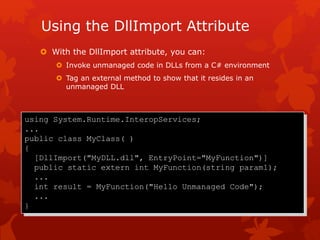 Using the DllImport Attribute
 With the DllImport attribute, you can:
 Invoke unmanaged code in DLLs from a C# environment
 Tag an external method to show that it resides in an
unmanaged DLL
using System.Runtime.InteropServices;
...
public class MyClass( )
{
[DllImport("MyDLL.dll", EntryPoint="MyFunction")]
public static extern int MyFunction(string param1);
...
int result = MyFunction("Hello Unmanaged Code");
...
}
 