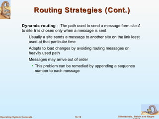 16.19 Silberschatz, Galvin and GagneOperating System Concepts
Routing Strategies (Cont.)Routing Strategies (Cont.)
Dynamic routing - The path used to send a message form site A
to site B is chosen only when a message is sent
Usually a site sends a message to another site on the link least
used at that particular time
Adapts to load changes by avoiding routing messages on
heavily used path
Messages may arrive out of order
 This problem can be remedied by appending a sequence
number to each message
 
