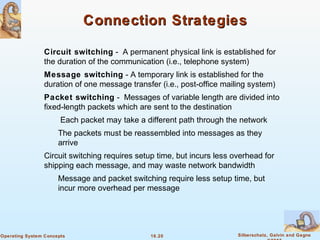 16.20 Silberschatz, Galvin and GagneOperating System Concepts
Connection StrategiesConnection Strategies
Circuit switching - A permanent physical link is established for
the duration of the communication (i.e., telephone system)
Message switching - A temporary link is established for the
duration of one message transfer (i.e., post-office mailing system)
Packet switching - Messages of variable length are divided into
fixed-length packets which are sent to the destination
Each packet may take a different path through the network
The packets must be reassembled into messages as they
arrive
Circuit switching requires setup time, but incurs less overhead for
shipping each message, and may waste network bandwidth
Message and packet switching require less setup time, but
incur more overhead per message
 