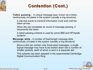 16.22 Silberschatz, Galvin and GagneOperating System Concepts
Contention (Cont.)Contention (Cont.)
Token passing - A unique message type, known as a token,
continuously circulates in the system (usually a ring structure)
A site that wants to transmit information must wait until the
token arrives
When the site completes its round of message passing, it
retransmits the token
A token-passing scheme is used by some IBM and HP/Apollo
systems
Message slots - A number of fixed-length message slots
continuously circulate in the system (usually a ring structure)
Since a slot can contain only fixed-sized messages, a single
logical message may have to be broken down into a number of
smaller packets, each of which is sent in a separate slot
This scheme has been adopted in the experimental Cambridge
Digital Communication Ring
 