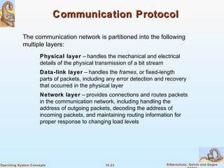 16.23 Silberschatz, Galvin and GagneOperating System Concepts
Communication ProtocolCommunication Protocol
Physical layer – handles the mechanical and electrical
details of the physical transmission of a bit stream
Data-link layer – handles the frames, or fixed-length
parts of packets, including any error detection and recovery
that occurred in the physical layer
Network layer – provides connections and routes packets
in the communication network, including handling the
address of outgoing packets, decoding the address of
incoming packets, and maintaining routing information for
proper response to changing load levels
The communication network is partitioned into the following
multiple layers:
 