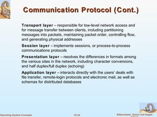 16.24 Silberschatz, Galvin and GagneOperating System Concepts
Communication Protocol (Cont.)Communication Protocol (Cont.)
Transport layer – responsible for low-level network access and
for message transfer between clients, including partitioning
messages into packets, maintaining packet order, controlling flow,
and generating physical addresses
Session layer – implements sessions, or process-to-process
communications protocols
Presentation layer – resolves the differences in formats among
the various sites in the network, including character conversions,
and half duplex/full duplex (echoing)
Application layer – interacts directly with the users’ deals with
file transfer, remote-login protocols and electronic mail, as well as
schemas for distributed databases
 