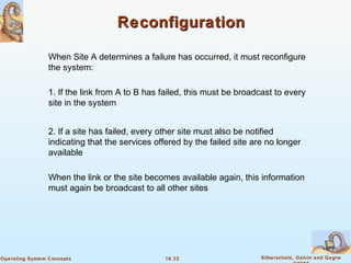 16.32 Silberschatz, Galvin and GagneOperating System Concepts
ReconfigurationReconfiguration
When Site A determines a failure has occurred, it must reconfigure
the system:
1. If the link from A to B has failed, this must be broadcast to every
site in the system
2. If a site has failed, every other site must also be notified
indicating that the services offered by the failed site are no longer
available
When the link or the site becomes available again, this information
must again be broadcast to all other sites
 