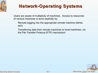 16.7 Silberschatz, Galvin and GagneOperating System Concepts
Network-Operating SystemsNetwork-Operating Systems
Users are aware of multiplicity of machines. Access to resources
of various machines is done explicitly by:
Remote logging into the appropriate remote machine (telnet,
ssh)
Transferring data from remote machines to local machines, via
the File Transfer Protocol (FTP) mechanism
 
