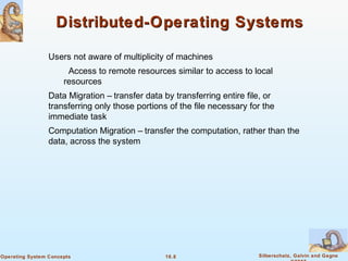 16.8 Silberschatz, Galvin and GagneOperating System Concepts
Distributed-Operating SystemsDistributed-Operating Systems
Users not aware of multiplicity of machines
Access to remote resources similar to access to local
resources
Data Migration – transfer data by transferring entire file, or
transferring only those portions of the file necessary for the
immediate task
Computation Migration – transfer the computation, rather than the
data, across the system
 