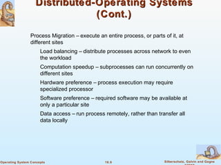 16.9 Silberschatz, Galvin and GagneOperating System Concepts
Distributed-Operating SystemsDistributed-Operating Systems
(Cont.)(Cont.)
Process Migration – execute an entire process, or parts of it, at
different sites
Load balancing – distribute processes across network to even
the workload
Computation speedup – subprocesses can run concurrently on
different sites
Hardware preference – process execution may require
specialized processor
Software preference – required software may be available at
only a particular site
Data access – run process remotely, rather than transfer all
data locally
 