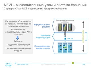 Cisco Connect 2017 © 2017 Cisco and/or its affiliates. All rights reserved. 024
NFVI – вычислительные узлы и система хранения
Серверы Cisco UCS с функциями программирования
Расширение абстракции за
за пределы гипервизора до
системных элементов
Автоматизация
инфраструктуры через API и
политики
Гибкость
Поддержка оркестрации
Настраивается под задачи
нагрузки
Виртуальные пулы
ресурсов
Управление
инфраструктурой
Программируемая
инфраструктура
XML API
Автоматизация
Виртуальный пул ресурсов
 