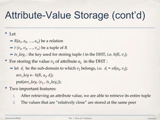 Distributed DBMS ©M. T. Özsu & P. Valduriez Ch.16/34
Attribute-Value Storage (cont’d)
• Let
➡ R(a1, a2, …, am) be a relation
➡ t v1, v2, …, vm be a tuple of R
➡ ts_keyt : the key used for storing tuple t in the DHT, i.e. h(R, v1);
• For storing the value v2 of attribute a2 in the DHT :
➡ let di be the sub-domain to which v2 belongs, i.e. di = sd(a2, v2);
avs_key h(R, a2, di);
put(avs_key, v2 , ts_keyt );
• Two important features:
1. After retrieving an attribute value, we are able to retrieve its entire tuple
2. The values that are “relatively close” are stored at the same peer
 
