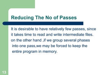 13
Reducing The No of Passes
It is desirable to have relatively few passes, since
it takes time to read and write intermediate files.
on the other hand ,if we group several phases
into one pass,we may be forced to keep the
entire program in memory.
 