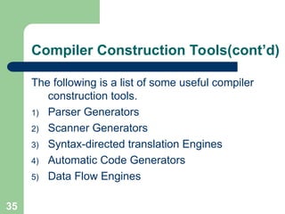 35
Compiler Construction Tools(cont’d)
The following is a list of some useful compiler
construction tools.
1) Parser Generators
2) Scanner Generators
3) Syntax-directed translation Engines
4) Automatic Code Generators
5) Data Flow Engines
 