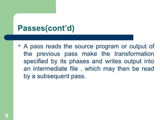 9
Passes(cont’d)
 A pass reads the source program or output of
the previous pass make the transformation
specified by its phases and writes output into
an intermediate file , which may then be read
by a subsequent pass.
 