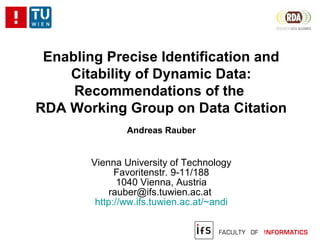 Enabling Precise Identification and
Citability of Dynamic Data:
Recommendations of the
RDA Working Group on Data Citation
Andreas Rauber
Vienna University of Technology
Favoritenstr. 9-11/188
1040 Vienna, Austria
rauber@ifs.tuwien.ac.at
http://ww.ifs.tuwien.ac.at/~andi
 