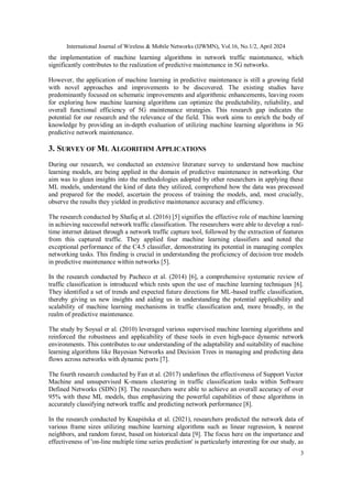 International Journal of Wireless & Mobile Networks (IJWMN), Vol.16, No.1/2, April 2024
3
the implementation of machine learning algorithms in network traffic maintenance, which
significantly contributes to the realization of predictive maintenance in 5G networks.
However, the application of machine learning in predictive maintenance is still a growing field
with novel approaches and improvements to be discovered. The existing studies have
predominantly focused on schematic improvements and algorithmic enhancements, leaving room
for exploring how machine learning algorithms can optimize the predictability, reliability, and
overall functional efficiency of 5G maintenance strategies. This research gap indicates the
potential for our research and the relevance of the field. This work aims to enrich the body of
knowledge by providing an in-depth evaluation of utilizing machine learning algorithms in 5G
predictive network maintenance.
3. SURVEY OF ML ALGORITHM APPLICATIONS
During our research, we conducted an extensive literature survey to understand how machine
learning models, are being applied in the domain of predictive maintenance in networking. Our
aim was to glean insights into the methodologies adopted by other researchers in applying these
ML models, understand the kind of data they utilized, comprehend how the data was processed
and prepared for the model, ascertain the process of training the models, and, most crucially,
observe the results they yielded in predictive maintenance accuracy and efficiency.
The research conducted by Shafiq et al. (2016) [5] signifies the effective role of machine learning
in achieving successful network traffic classification. The researchers were able to develop a real-
time internet dataset through a network traffic capture tool, followed by the extraction of features
from this captured traffic. They applied four machine learning classifiers and noted the
exceptional performance of the C4.5 classifier, demonstrating its potential in managing complex
networking tasks. This finding is crucial in understanding the proficiency of decision tree models
in predictive maintenance within networks [5].
In the research conducted by Pacheco et al. (2014) [6], a comprehensive systematic review of
traffic classification is introduced which rests upon the use of machine learning techniques [6].
They identified a set of trends and expected future directions for ML-based traffic classification,
thereby giving us new insights and aiding us in understanding the potential applicability and
scalability of machine learning mechanisms in traffic classification and, more broadly, in the
realm of predictive maintenance.
The study by Soysal er al. (2010) leveraged various supervised machine learning algorithms and
reinforced the robustness and applicability of these tools in even high-pace dynamic network
environments. This contributes to our understanding of the adaptability and suitability of machine
learning algorithms like Bayesian Networks and Decision Trees in managing and predicting data
flows across networks with dynamic ports [7].
The fourth research conducted by Fan et al. (2017) underlines the effectiveness of Support Vector
Machine and unsupervised K-means clustering in traffic classification tasks within Software
Defined Networks (SDN) [8]. The researchers were able to achieve an overall accuracy of over
95% with these ML models, thus emphasizing the powerful capabilities of these algorithms in
accurately classifying network traffic and predicting network performance [8].
In the research conducted by Knapińska et al. (2021), researchers predicted the network data of
various frame sizes utilizing machine learning algorithms such as linear regression, k nearest
neighbors, and random forest, based on historical data [9]. The focus here on the importance and
effectiveness of 'on-line multiple time series prediction' is particularly interesting for our study, as
 