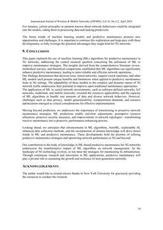 International Journal of Wireless & Mobile Networks (IJWMN), Vol.16, No.1/2, April 2024
10
For instance, certain principles or patterns known about network behaviours could be integrated
into the models, aiding them in processing data and making predictions.
The future trends of machine learning models and predictive maintenance promise new
opportunities and challenges. It is important to continue this exploration and keep pace with these
developments, to fully leverage the potential advantages they might hold for 5G networks.
9. CONCLUSIONS
This paper explored the use of machine learning (ML) algorithms for predictive maintenance in
5G networks, addressing the central research question concerning the utilization of ML to
improve maintenance strategies. The insights derived from the comprehensive literature review,
methodical surveys, and theoretical comparisons established that ML algorithms can significantly
enhance predictive maintenance, leading to more reliable and efficient network operations.
Our findings demonstrate that decision trees, neural networks, support vector machines, and other
ML models each present unique benefits and limitations when applied to predictive maintenance
tasks in 5G settings. The adaptability of these models to the complex and dynamic nature of 5G
network traffic underscores their potential to improve upon traditional maintenance approaches.
The application of ML in varied network environments, such as software-defined networks, IoT
networks, traditional, and mobile networks, revealed the extensive applicability and the capacity
of ML algorithms to handle vast amounts of data and diverse network behaviors. However,
challenges such as data privacy, model generalizability, computational demands, and resource
optimization emerged as critical considerations for effective implementation.
Moving beyond prediction, we underscore the importance of transitioning to proactive network
maintenance strategies. ML predictions enable real-time adjustments, preemptive resource
allocation, proactive security measures, and improvements in network topologies—transforming
reactive maintenance into a proactive, performance-enhancing process.
Looking ahead, we anticipate that advancements in ML algorithms, AutoML, explainable AI,
enhanced data collection methods, and the incorporation of domain knowledge will drive future
trends in ML and predictive maintenance. These developments hold the promise of refining
predictive maintenance strategies and optimizing network performance in 5G and beyond.
Our contribution to the body of knowledge in ML-based predictive maintenance for 5G networks
underscores the transformative impact of ML algorithms on network management. As the
landscape of 5G technology evolves, so too must the strategies for maintaining its infrastructure.
Through continuous research and innovation in ML applications, predictive maintenance will
play a pivotal role in sustaining the growth and resilience of next-generation networks.
ACKNOWLEDGEMENTS
The author would like to extend sincere thanks to New York University for graciously providing
the resources to conduct the research.
 