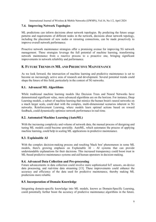 International Journal of Wireless & Mobile Networks (IJWMN), Vol.16, No.1/2, April 2024
9
7.4. Improving Network Topologies
ML predictions can inform decisions about network topologies. By predicting the future usage
patterns and requirements of different nodes in the network, decisions about network topology,
including the placement of new nodes or rerouting connections, can be made proactively to
improve overall network performance.
Proactive network maintenance strategies offer a promising avenue for improving 5G network
management. These strategies leverage the full potential of machine learning, transforming
network maintenance from a reactive process to a proactive one, bringing significant
improvements in network reliability and performance.
8. FUTURE TRENDS IN ML AND PREDICTIVE MAINTENANCE
As we look forward, the intersection of machine learning and predictive maintenance is set to
become an increasingly active area of research and development. Several potential trends could
shape the future of this field, particularly in the context of 5G networks.
8.1. Advanced ML Algorithms
While traditional machine learning models like Decision Trees and Neural Networks have
demonstrated significant value, more advanced algorithms are on the horizon. For instance, Deep
Learning models, a subset of machine learning that mimics the human brain's neural networks on
a much larger scale, could deal with the complex, multi-dimensional scenarios inherent in 5G
networks. Reinforcement Learning, where models learn optimal actions based on reward
feedback, could dynamically optimize network performance in real-time.
8.2. Automated Machine Learning (AutoML)
With the increasing complexity and volume of network data, the manual process of designing and
tuning ML models could become unwieldy. AutoML, which automates the process of applying
machine learning, could help in scaling ML applications in predictive maintenance.
8.3. Explainable AI
With the complex decision-making process and resulting 'black box' phenomenon in some ML
models, there's growing emphasis on Explainable AI - AI systems that can provide
understandable explanations for their decisions. This increased transparency could boost trust in
ML-based predictive maintenance systems and aid human operators in decision-making.
8.4. Advanced Data Collection and Pre-processing
Future advancements in data collection could involve more sophisticated IoT sensors, on-device
data processing, and real-time data streaming [13]. These improvements could enhance the
accuracy and efficiency of the data used for predictive maintenance, thereby making ML
predictions more reliable.
8.5. Incorporation of Domain Knowledge
Integrating domain-specific knowledge into ML models, known as Domain-Specific Learning,
could potentially further boost the accuracy of predictive maintenance algorithms in the future.
 