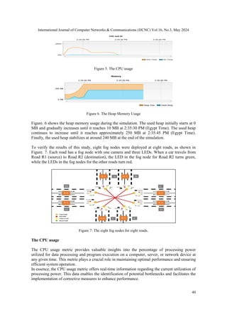 International Journal of Computer Networks & Communications (IJCNC) Vol.16, No.3, May 2024
40
Figure 5. The CPU usage
Figure 6. The Heap Memory Usage
Figure. 6 shows the heap memory usage during the simulation. The used heap initially starts at 0
MB and gradually increases until it reaches 10 MB at 2:35:30 PM (Egypt Time). The used heap
continues to increase until it reaches approximately 250 MB at 2:35:45 PM (Egypt Time).
Finally, the used heap stabilizes at around 240 MB at the end of the simulation.
To verify the results of this study, eight fog nodes were deployed at eight roads, as shown in
Figure. 7. Each road has a fog node with one camera and three LEDs. When a car travels from
Road R1 (source) to Road R2 (destination), the LED in the fog node for Road R2 turns green,
while the LEDs in the fog nodes for the other roads turn red.
Figure 7: The eight fog nodes for eight roads.
The CPU usage
The CPU usage metric provides valuable insights into the percentage of processing power
utilized for data processing and program execution on a computer, server, or network device at
any given time. This metric plays a crucial role in maintaining optimal performance and ensuring
efficient system operation.
In essence, the CPU usage metric offers real-time information regarding the current utilization of
processing power. This data enables the identification of potential bottlenecks and facilitates the
implementation of corrective measures to enhance performance.
 