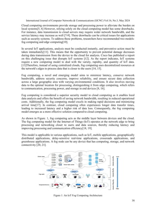 International Journal of Computer Networks & Communications (IJCNC) Vol.16, No.3, May 2024
30
Cloud computing environments provide storage and processing power to alleviate the burden on
local systems[5, 6] However, relying solely on the cloud computing model has some drawbacks.
For instance, data transmission to cloud servers may require wider network bandwidth, and the
service latency may increase as well [7-9]. These drawbacks can be critical issues for applications
such as security systems. To address these problems, researchers have recommended two models:
fog computing and edge computing[10].
In several IoT applications, analysis must be conducted instantly, and preventive action must be
taken immediately[11]. This means that the opportunity to prevent potential damage decreases
during data transmission from the device to the cloud for analysis. Cisco has published a report
on this challenging issue that disrupts IoT systems [12]. As the report indicates, IoT systems
require a new computing model to deal with the variety, rapidity, and quantity of IoT data.
[13]Therefore, instead of using centralized clouds, fog computing uses decentralized resources at
the network's edges to process data that is closer to the users [14, 15].
Fog computing, a novel and emerging model aims to minimize latency, conserve network
bandwidth, address security concerns, improve reliability, and ensure secure data collection
across a large geographic area with varying environmental conditions. It also involves moving
data to the optimal location for processing, distinguishing it from edge computing, which refers
to communication, processing power, and storage in end devices [8, 16].
Fog computing is considered a superior security model to cloud computing as it enables local
data analysis and offers the benefit of saving network bandwidth, resulting in reduced operational
costs. Additionally, the fog computing model excels in making rapid decisions and minimizing
arrival time[17]. In contrast, cloud computing often experiences longer data transfer times,
leading to increased latency and a higher risk of data loss. Consequently, the fog computing
model emerges as a more effective solution compared to cloud computing.
As shown in Figure. 1, fog computing acts as the middle layer between devices and the cloud.
The fog computing model for the Internet of Things (IoT) operates at the network edge to bring
processing and networking closer to users and data sources, thereby reducing latency and
improving processing and communication efficiency[18, 19].
This model is applicable in various applications, such as IoT, mobile applications, geographically
distributed applications, delay-sensitive real-time applications, crossroads applications, and
greenhouse applications. A fog node can be any device that has computing, storage, and network
connectivity [20, 21].
Figure 1: An IoT Fog Computing Architecture
 