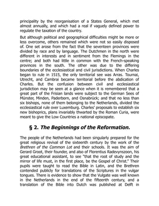 principality by the reorganisation of a States General, which met
almost annually, and which had a real if vaguely defined power to
regulate the taxation of the country.
But although political and geographical difficulties might be more or
less overcome, others remained which were not so easily disposed
of. One set arose from the fact that the seventeen provinces were
divided by race and by language. The Dutchmen in the north were
different in interests and in sentiment from the Flemings in the
centre; and both had little in common with the French-speaking
provinces in the south. The other was due to the differing
boundaries of the ecclesiastical and civil jurisdictions. When Charles
began to rule in 1515, the only territorial see was Arras. Tournai,
Utrecht, and Cambrai became territorial before the abdication of
Charles. But the confusion between civil and ecclesiastical
jurisdiction may be seen at a glance when it is remembered that a
great part of the Frisian lands were subject to the German Sees of
Münster, Minden, Paderborn, and Osnabrück; and that no less than
six bishops, none of them belonging to the Netherlands, divided the
ecclesiastical rule over Luxemburg. Charles’ proposals to establish six
new bishoprics, plans invariably thwarted by the Roman Curia, were
meant to give the Low Countries a national episcopate.
§ 2. The Beginnings of the Reformation.
The people of the Netherlands had been singularly prepared for the
great religious revival of the sixteenth century by the work of the
Brethren of the Common Lot and their schools. It was the aim of
Gerard Groot, their founder, and also of Florentius Radevynszoon, his
great educational assistant, to see “that the root of study and the
mirror of life must, in the first place, be the Gospel of Christ.” Their
pupils were taught to read the Bible in Latin, and the Brethren
contended publicly for translations of the Scriptures in the vulgar
tongues. There is evidence to show that the Vulgate was well known
in the Netherlands in the end of the fifteenth century, and a
translation of the Bible into Dutch was published at Delft in
 