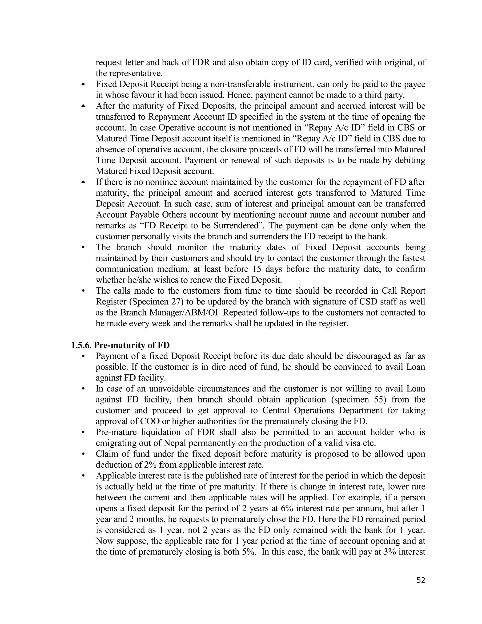 52
request letter and back of FDR and also obtain copy of ID card, verified with original, of
the representative.
• Fixed Deposit Receipt being a non-transferable instrument, can only be paid to the payee
in whose favour it had been issued. Hence, payment cannot be made to a third party.
• After the maturity of Fixed Deposits, the principal amount and accrued interest will be
transferred to Repayment Account ID specified in the system at the time of opening the
account. In case Operative account is not mentioned in “Repay A/c ID” field in CBS or
Matured Time Deposit account itself is mentioned in “Repay A/c ID” field in CBS due to
absence of operative account, the closure proceeds of FD will be transferred into Matured
Time Deposit account. Payment or renewal of such deposits is to be made by debiting
Matured Fixed Deposit account.
• If there is no nominee account maintained by the customer for the repayment of FD after
maturity, the principal amount and accrued interest gets transferred to Matured Time
Deposit Account. In such case, sum of interest and principal amount can be transferred
Account Payable Others account by mentioning account name and account number and
remarks as “FD Receipt to be Surrendered”. The payment can be done only when the
customer personally visits the branch and surrenders the FD receipt to the bank.
• The branch should monitor the maturity dates of Fixed Deposit accounts being
maintained by their customers and should try to contact the customer through the fastest
communication medium, at least before 15 days before the maturity date, to confirm
whether he/she wishes to renew the Fixed Deposit.
• The calls made to the customers from time to time should be recorded in Call Report
Register (Specimen 27) to be updated by the branch with signature of CSD staff as well
as the Branch Manager/ABM/OI. Repeated follow-ups to the customers not contacted to
be made every week and the remarks shall be updated in the register.
1.5.6. Pre-maturity of FD
• Payment of a fixed Deposit Receipt before its due date should be discouraged as far as
possible. If the customer is in dire need of fund, he should be convinced to avail Loan
against FD facility.
• In case of an unavoidable circumstances and the customer is not willing to avail Loan
against FD facility, then branch should obtain application (specimen 55) from the
customer and proceed to get approval to Central Operations Department for taking
approval of COO or higher authorities for the prematurely closing the FD.
• Pre-mature liquidation of FDR shall also be permitted to an account holder who is
emigrating out of Nepal permanently on the production of a valid visa etc.
• Claim of fund under the fixed deposit before maturity is proposed to be allowed upon
deduction of 2% from applicable interest rate.
• Applicable interest rate is the published rate of interest for the period in which the deposit
is actually held at the time of pre maturity. If there is change in interest rate, lower rate
between the current and then applicable rates will be applied. For example, if a person
opens a fixed deposit for the period of 2 years at 6% interest rate per annum, but after 1
year and 2 months, he requests to prematurely close the FD. Here the FD remained period
is considered as 1 year, not 2 years as the FD only remained with the bank for 1 year.
Now suppose, the applicable rate for 1 year period at the time of account opening and at
the time of prematurely closing is both 5%. In this case, the bank will pay at 3% interest
 