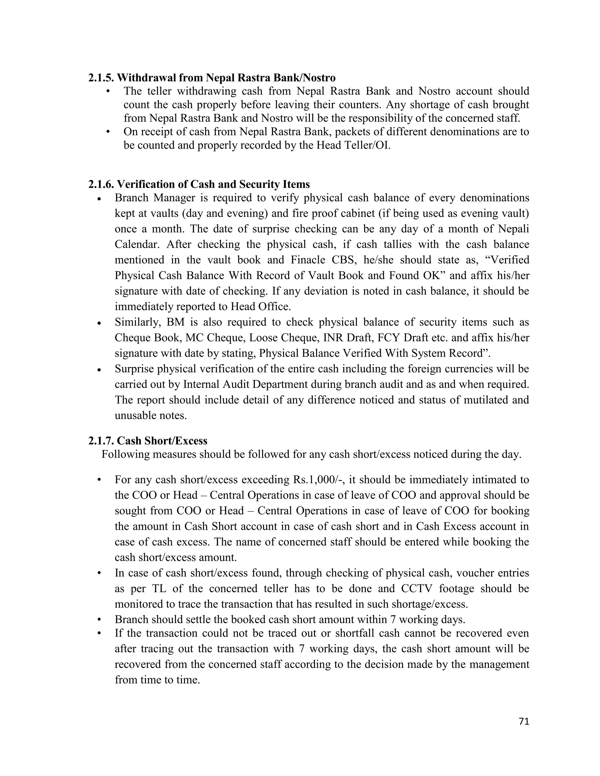 71
2.1.5. Withdrawal from Nepal Rastra Bank/Nostro
• The teller withdrawing cash from Nepal Rastra Bank and Nostro account should
count the cash properly before leaving their counters. Any shortage of cash brought
from Nepal Rastra Bank and Nostro will be the responsibility of the concerned staff.
• On receipt of cash from Nepal Rastra Bank, packets of different denominations are to
be counted and properly recorded by the Head Teller/OI.
2.1.6. Verification of Cash and Security Items
 Branch Manager is required to verify physical cash balance of every denominations
kept at vaults (day and evening) and fire proof cabinet (if being used as evening vault)
once a month. The date of surprise checking can be any day of a month of Nepali
Calendar. After checking the physical cash, if cash tallies with the cash balance
mentioned in the vault book and Finacle CBS, he/she should state as, “Verified
Physical Cash Balance With Record of Vault Book and Found OK” and affix his/her
signature with date of checking. If any deviation is noted in cash balance, it should be
immediately reported to Head Office.
 Similarly, BM is also required to check physical balance of security items such as
Cheque Book, MC Cheque, Loose Cheque, INR Draft, FCY Draft etc. and affix his/her
signature with date by stating, Physical Balance Verified With System Record”.
 Surprise physical verification of the entire cash including the foreign currencies will be
carried out by Internal Audit Department during branch audit and as and when required.
The report should include detail of any difference noticed and status of mutilated and
unusable notes.
2.1.7. Cash Short/Excess
Following measures should be followed for any cash short/excess noticed during the day.
• For any cash short/excess exceeding Rs.1,000/-, it should be immediately intimated to
the COO or Head – Central Operations in case of leave of COO and approval should be
sought from COO or Head – Central Operations in case of leave of COO for booking
the amount in Cash Short account in case of cash short and in Cash Excess account in
case of cash excess. The name of concerned staff should be entered while booking the
cash short/excess amount.
• In case of cash short/excess found, through checking of physical cash, voucher entries
as per TL of the concerned teller has to be done and CCTV footage should be
monitored to trace the transaction that has resulted in such shortage/excess.
• Branch should settle the booked cash short amount within 7 working days.
• If the transaction could not be traced out or shortfall cash cannot be recovered even
after tracing out the transaction with 7 working days, the cash short amount will be
recovered from the concerned staff according to the decision made by the management
from time to time.
 