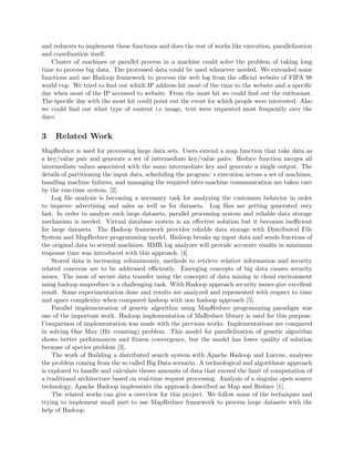 and reducers to implement these functions and does the rest of works like execution, parallelization
and coordination itself.
Cluster of machines or parallel process in a machine could solve the problem of taking long
time to process big data. The processed data could be used whenever needed. We extended some
functions and use Hadoop framework to process the web log from the oﬃcial website of FIFA 98
world cup. We tried to ﬁnd out which IP address hit most of the time to the website and a speciﬁc
day when most of the IP accessed to website. From the most hit we could ﬁnd out the enthusiast.
The speciﬁc day with the most hit could point out the event for which people were interested. Also
we could ﬁnd out what type of content i.e image, text were requested most frequently over the
days.
3 Related Work
MapReduce is used for processing large data sets. Users extend a map function that take data as
a key/value pair and generate a set of intermediate key/value pairs. Reduce function merges all
intermediate values associated with the same intermediate key and generate a single output. The
details of partitioning the input data, scheduling the program’ s execution across a set of machines,
handling machine failures, and managing the required inter-machine communication are taken care
by the run-time system. [2].
Log ﬁle analysis is becoming a necessary task for analyzing the customers behavior in order
to improve advertising and sales as well as for datasets. Log ﬁles are getting generated very
fast. In order to analyze such large datasets, parallel processing system and reliable data storage
mechanism is needed. Virtual database system is an eﬀective solution but it becomes ineﬃcient
for large datasets. The Hadoop framework provides reliable data storage with Distributed File
System and MapReduce programming model. Hadoop breaks up input data and sends fractions of
the original data to several machines. HMR log analyzer will provide accurate results in minimum
response time was introduced with this approach. [4].
Stored data is increasing voluminously, methods to retrieve relative information and security
related concerns are to be addressed eﬃciently. Emerging concepts of big data causes security
issues. The issue of secure data transfer using the concepts of data mining in cloud environment
using hadoop mapreduce is a challenging task. With Hadoop approach security issues give excellent
result. Some experimentation done and results are analyzed and represented with respect to time
and space complexity when compared hadoop with non hadoop approach [5].
Parallel implementation of genetic algorithm using MapReduce programming paradigm was
one of the important work. Hadoop implementation of MaReduce library is used for this purpose.
Comparison of implementation was made with the previous works. Implementations are compared
in solving One Max (Bit counting) problem. This model for parallelization of genetic algorithm
shows better performances and ﬁtness convergence, but the model has lower quality of solution
because of species problem [3].
The work of Building a distributed search system with Apache Hadoop and Lucene, analyses
the problem coming from the so called Big Data scenario. A technological and algorithmic approach
is explored to handle and calculate theses amounts of data that exceed the limit of computation of
a traditional architecture based on real-time request processing. Analysis of a singular open source
technology, Apache Hadoop implements the approach described as Map and Reduce [1].
The related works can give a overview for this project. We follow some of the techniques and
trying to implement small part to use MapReduce framework to process large datasets with the
help of Hadoop.
 