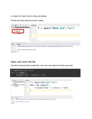 w+ stands for: Open a file for writing and reading.
The file with name data.txt has been created.
Open and write into file
We will be using the above-created file. Let’s write some data into the file using code.
f = open("data.txt","w+")
for i in range(5):
f.write("line " + str(i) + "n")
 