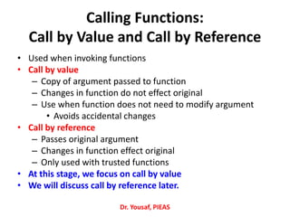 Calling Functions:
Call by Value and Call by Reference
• Used when invoking functions
• Call by value
– Copy of argument passed to function
– Changes in function do not effect original
– Use when function does not need to modify argument
• Avoids accidental changes
• Call by reference
– Passes original argument
– Changes in function effect original
– Only used with trusted functions
• At this stage, we focus on call by value
• We will discuss call by reference later.
Dr. Yousaf, PIEAS
 