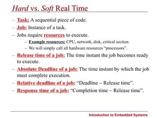 Introduction to Embedded Systems
Hard vs. Soft Real Time
– Task: A sequential piece of code.
– Job: Instance of a task.
– Jobs require resources to execute.
– Example resources: CPU, network, disk, critical section.
– We will simply call all hardware resources “processors”.
– Release time of a job: The time instant the job becomes ready
to execute.
– Absolute Deadline of a job: The time instant by which the job
must complete execution.
– Relative deadline of a job: “Deadline  Release time”.
– Response time of a job: “Completion time  Release time”.
 