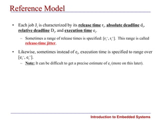Introduction to Embedded Systems
Reference Model
• Each job Ji is characterized by its release time ri, absolute deadline di,
relative deadline Di, and execution time ei.
– Sometimes a range of release times is specified: [ri
, ri
+]. This range is called
release-time jitter.
• Likewise, sometimes instead of ei, execution time is specified to range over
[ei
, ei
+].
– Note: It can be difficult to get a precise estimate of ei (more on this later).
 
